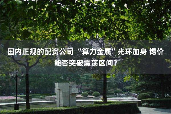 国内正规的配资公司 “算力金属”光环加身 锡价能否突破震荡区间？