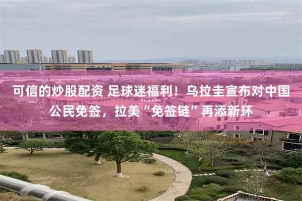 可信的炒股配资 足球迷福利！乌拉圭宣布对中国公民免签，拉美“免签链”再添新环