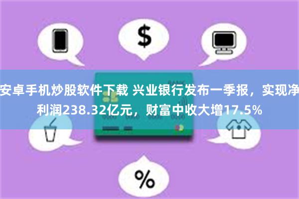 安卓手机炒股软件下载 兴业银行发布一季报，实现净利润238.32亿元，财富中收大增17.5%