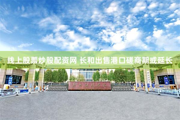 线上股票炒股配资网 长和出售港口磋商期或延长