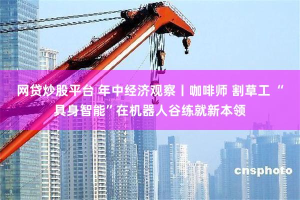 网贷炒股平台 年中经济观察丨咖啡师 割草工 “具身智能”在机器人谷练就新本领