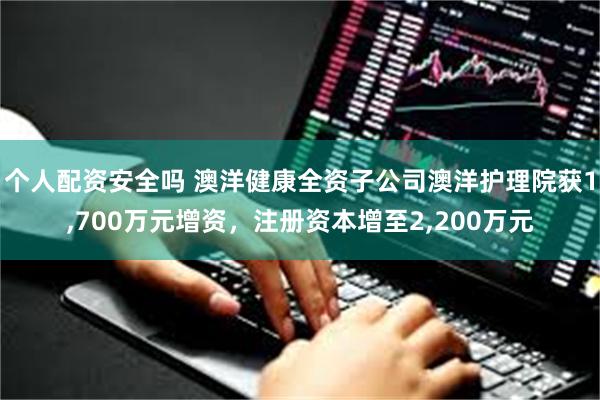 个人配资安全吗 澳洋健康全资子公司澳洋护理院获1,700万元增资，注册资本增至2,200万元