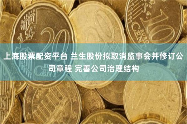 上海股票配资平台 兰生股份拟取消监事会并修订公司章程 完善公司治理结构