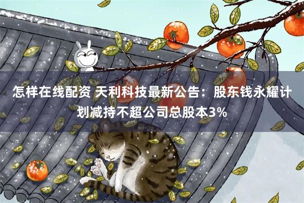 怎样在线配资 天利科技最新公告:股东钱永耀计划减持不超公司总股本3%
