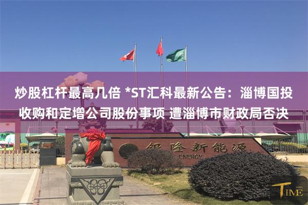 炒股杠杆最高几倍 *ST汇科最新公告：淄博国投收购和定增公司股份事项 遭淄博市财政局否决