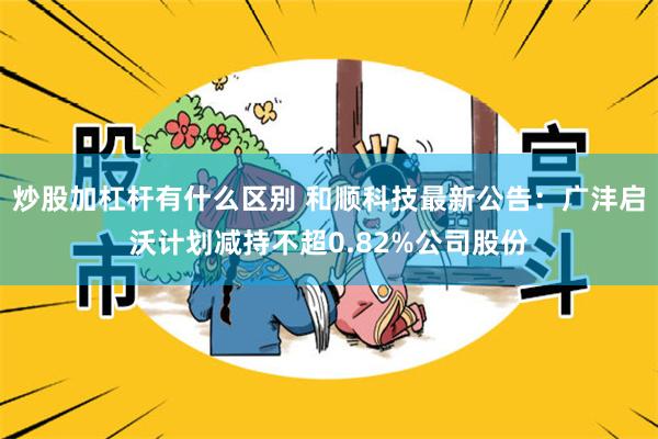 炒股加杠杆有什么区别 和顺科技最新公告:广沣启沃计划减持不超0.82%公司股份