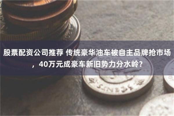 股票配资公司推荐 传统豪华油车被自主品牌抢市场，40万元成豪车新旧势力分水岭？