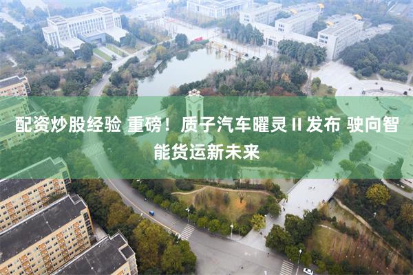 配资炒股经验 重磅!质子汽车曜灵Ⅱ发布 驶向智能货运新未来