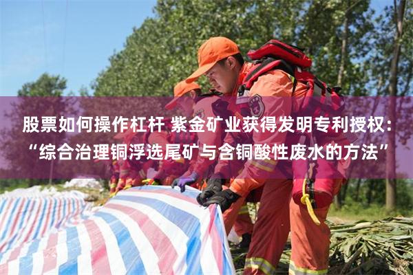 股票如何操作杠杆 紫金矿业获得发明专利授权：“综合治理铜浮选尾矿与含铜酸性废水的方法”