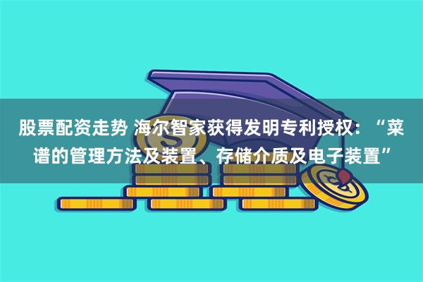 股票配资走势 海尔智家获得发明专利授权:“菜谱的管理方法及装置、存储介质及电子装置”