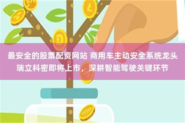 最安全的股票配资网站 商用车主动安全系统龙头瑞立科密即将上市，深耕智能驾驶关键环节