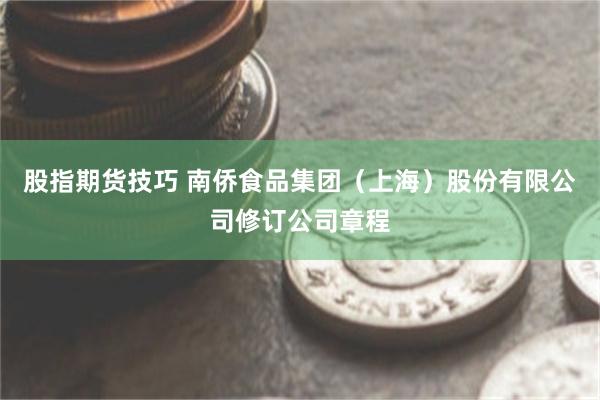 股指期货技巧 南侨食品集团（上海）股份有限公司修订公司章程