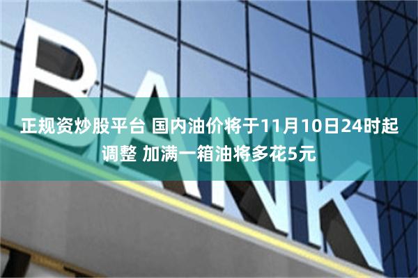 正规资炒股平台 国内油价将于11月10日24时起调整 加满一箱油将多花5元