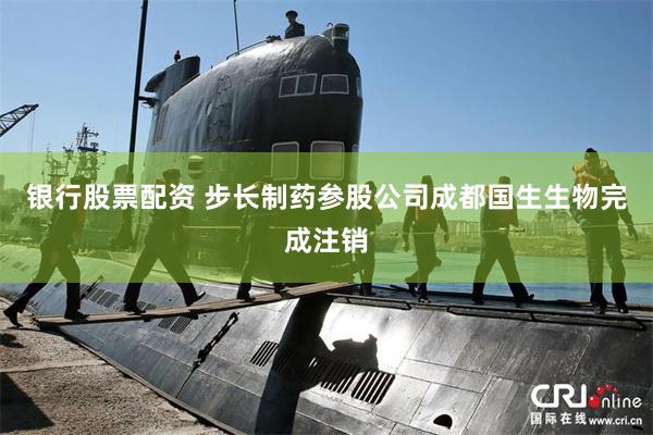 银行股票配资 步长制药参股公司成都国生生物完成注销