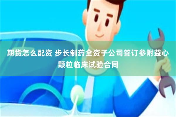 期货怎么配资 步长制药全资子公司签订参附益心颗粒临床试验合同