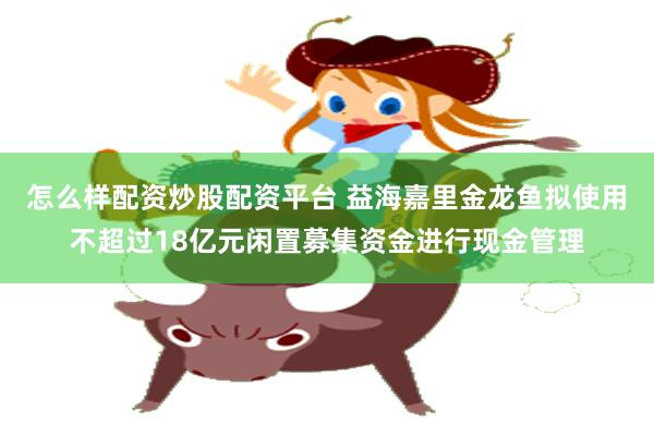 怎么样配资炒股配资平台 益海嘉里金龙鱼拟使用不超过18亿元闲置募集资金进行现金管理