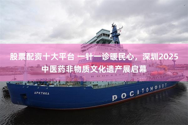 股票配资十大平台 一针一诊暖民心，深圳2025中医药非物质文化遗产展启幕