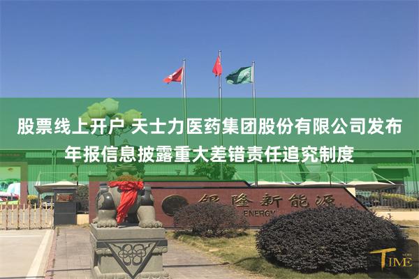 股票线上开户 天士力医药集团股份有限公司发布年报信息披露重大差错责任追究制度