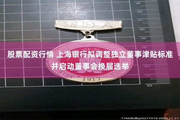 股票配资行情 上海银行拟调整独立董事津贴标准并启动董事会换届选举