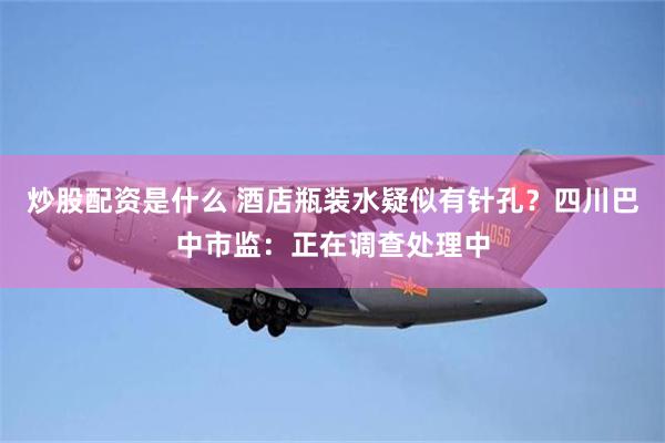 炒股配资是什么 酒店瓶装水疑似有针孔？四川巴中市监：正在调查处理中