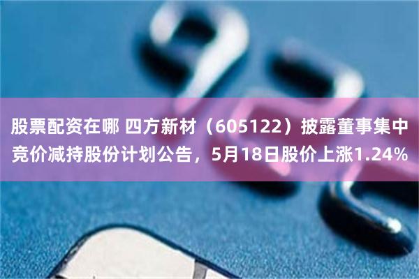股票配资在哪 四方新材（605122）披露董事集中竞价减持股份计划公告，5月18日股价上涨1.24%
