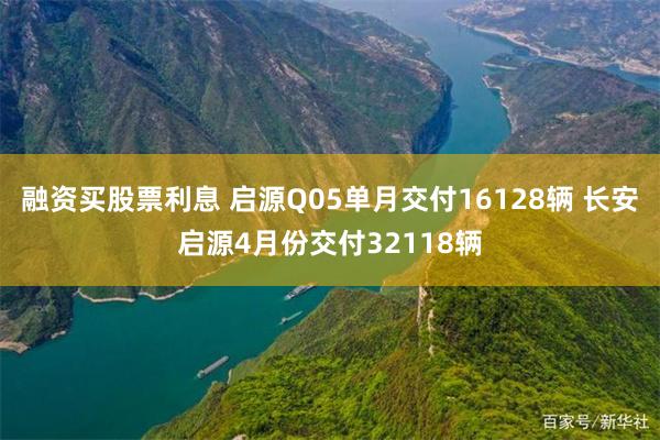 融资买股票利息 启源Q05单月交付16128辆 长安启源4月份交付32118辆
