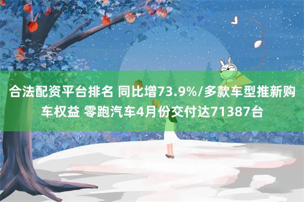 合法配资平台排名 同比增73.9%/多款车型推新购车权益 零跑汽车4月份交付达71387台