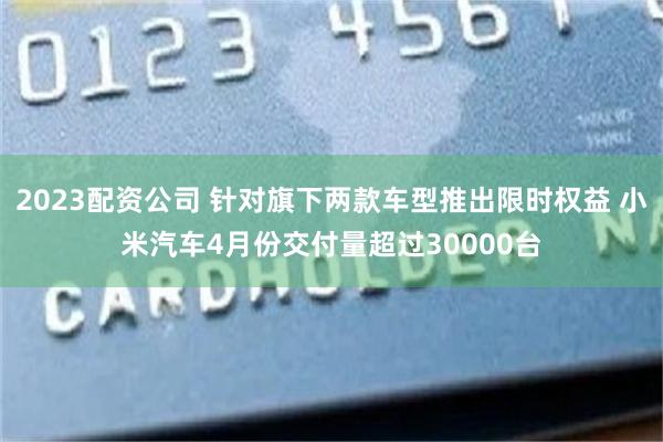 2023配资公司 针对旗下两款车型推出限时权益 小米汽车4月份交付量超过30000台