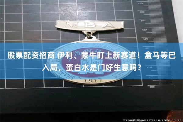 股票配资招商 伊利、蒙牛盯上新赛道！盒马等已入局，蛋白水是门好生意吗？