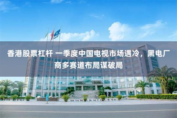 香港股票杠杆 一季度中国电视市场遇冷,黑电厂商多赛道布局谋破局