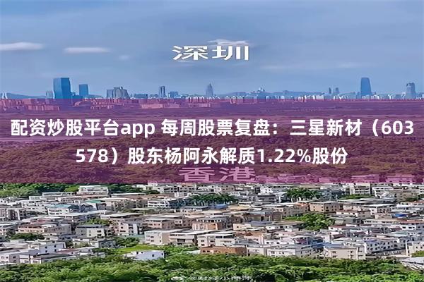 配资炒股平台app 每周股票复盘:三星新材(603578)股东杨阿永解质1.22%股份