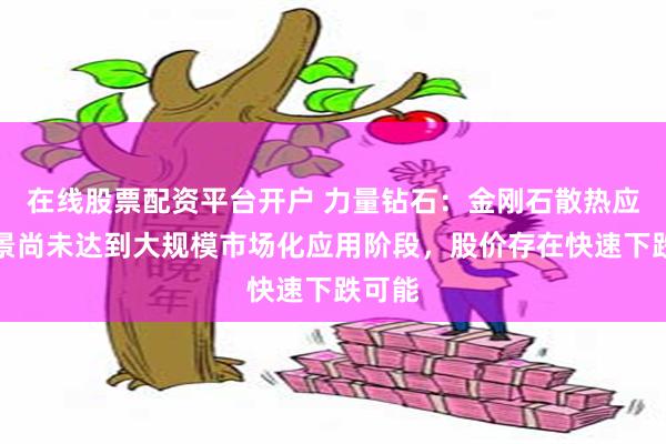 在线股票配资平台开户 力量钻石：金刚石散热应用场景尚未达到大规模市场化应用阶段，股价存在快速下跌可能