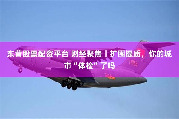 东营股票配资平台 财经聚焦丨扩围提质，你的城市“体检”了吗