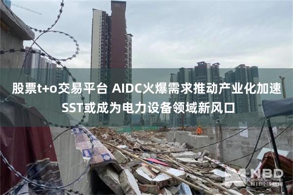 股票t+o交易平台 AIDC火爆需求推动产业化加速 SST或成为电力设备领域新风口