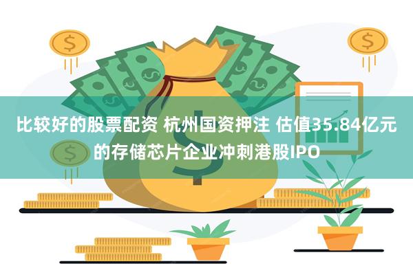 比较好的股票配资 杭州国资押注 估值35.84亿元的存储芯片企业冲刺港股IPO
