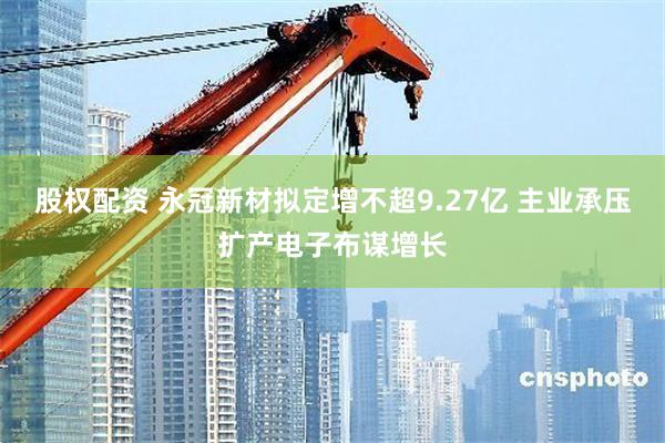 股权配资 永冠新材拟定增不超9.27亿 主业承压扩产电子布谋增长
