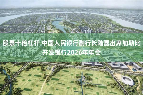 股票十倍杠杆 中国人民银行副行长陆磊出席加勒比开发银行2026年年会