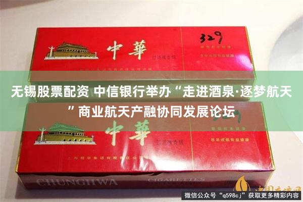 无锡股票配资 中信银行举办“走进酒泉·逐梦航天”商业航天产融协同发展论坛