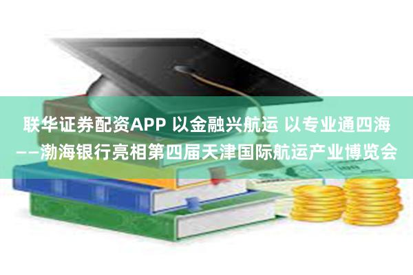 联华证券配资APP 以金融兴航运 以专业通四海——渤海银行亮相第四届天津国际航运产业博览会