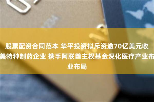 股票配资合同范本 华平投资拟斥资逾70亿美元收购美特种制药企业 携手阿联酋主权基金深化医疗产业布局