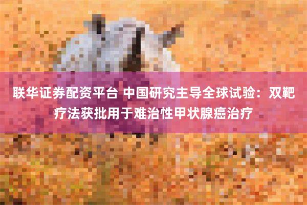 联华证券配资平台 中国研究主导全球试验:双靶疗法获批用于难治性甲状腺癌治疗