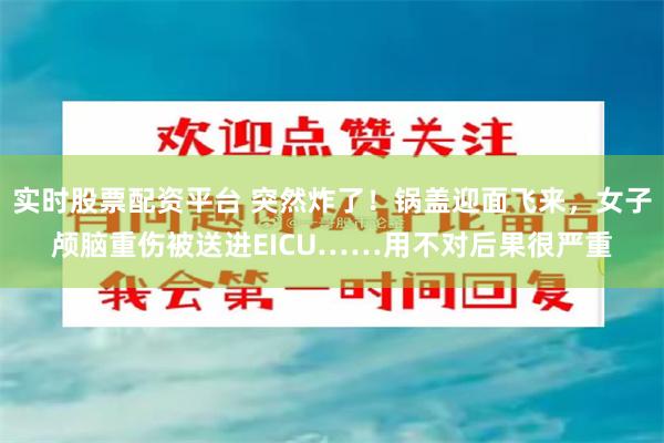 实时股票配资平台 突然炸了!锅盖迎面飞来,女子颅脑重伤被送进EICU……用不对后果很严重