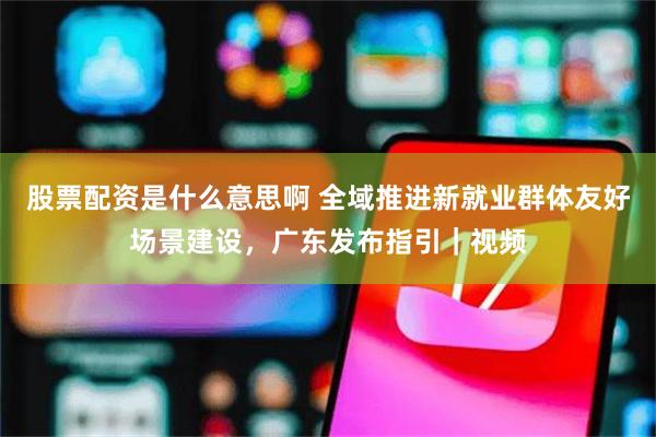 股票配资是什么意思啊 全域推进新就业群体友好场景建设,广东发布指引|视频