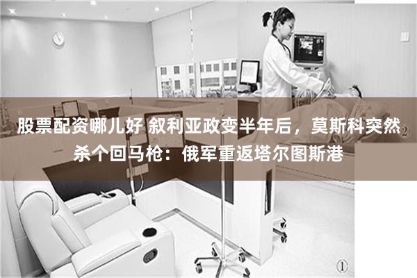 股票配资哪儿好 叙利亚政变半年后,莫斯科突然杀个回马枪:俄军重返塔尔图斯港
