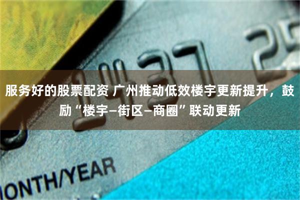 服务好的股票配资 广州推动低效楼宇更新提升，鼓励“楼宇—街区—商圈”联动更新