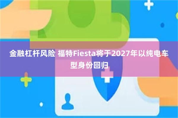 金融杠杆风险 福特Fiesta将于2027年以纯电车型身份回归