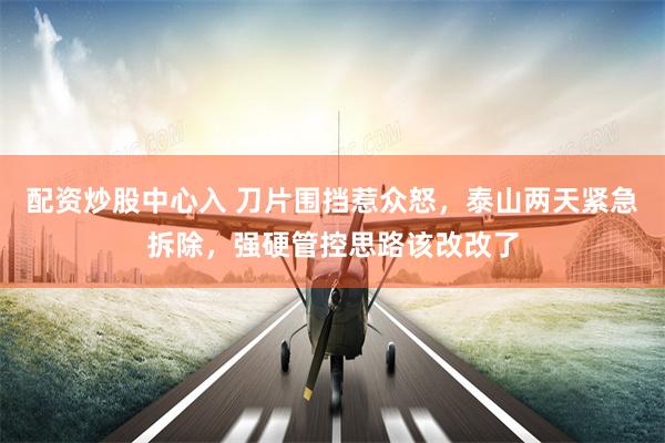 配资炒股中心入 刀片围挡惹众怒,泰山两天紧急拆除,强硬管控思路该改改了
