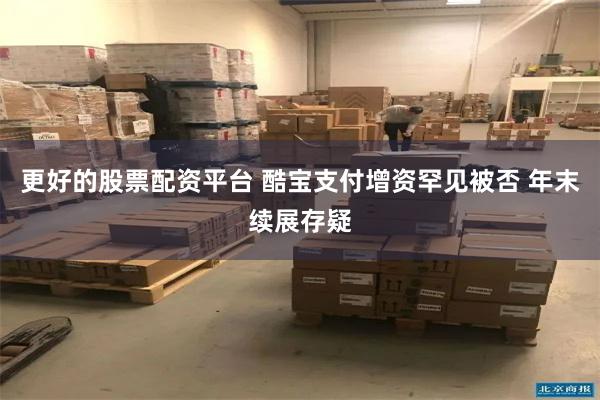更好的股票配资平台 酷宝支付增资罕见被否 年末续展存疑