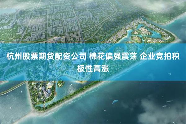杭州股票期货配资公司 棉花偏强震荡 企业竞拍积极性高涨