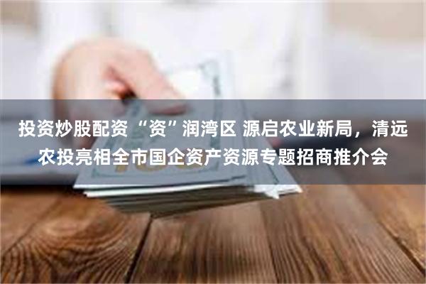 投资炒股配资 “资”润湾区 源启农业新局，清远农投亮相全市国企资产资源专题招商推介会